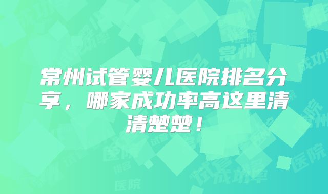 常州试管婴儿医院排名分享,哪家成功率高这里清清楚楚!