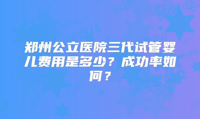 郑州公立医院三代试管婴儿费用是多少？成功率如何？