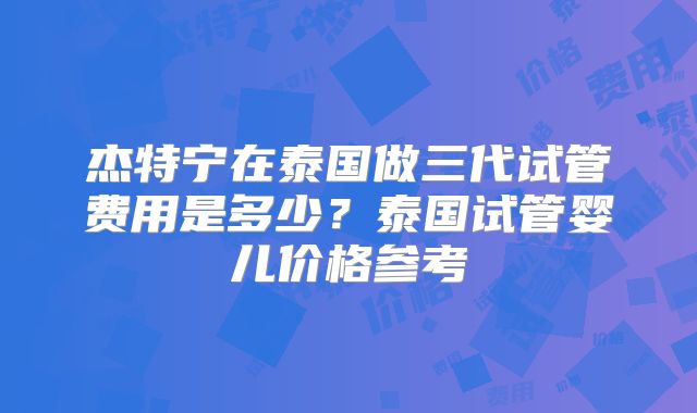 杰特宁在泰国做三代试管费用是多少？泰国试管婴儿价格参考
