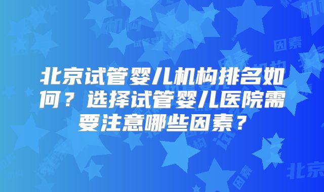 北京试管婴儿机构排名如何？选择试管婴儿医院需要注意哪些因素？