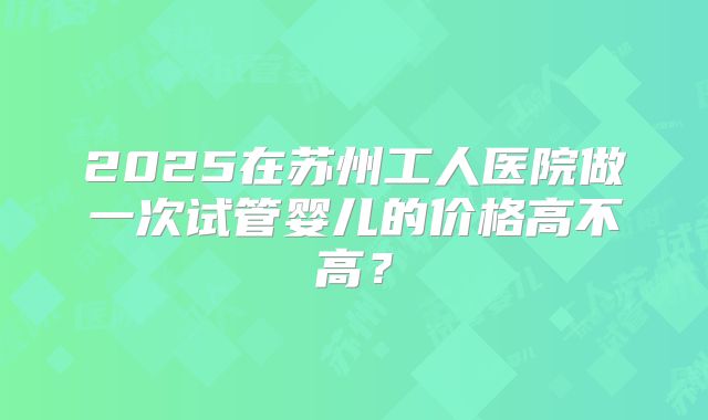 2025在苏州工人医院做一次试管婴儿的价格高不高？