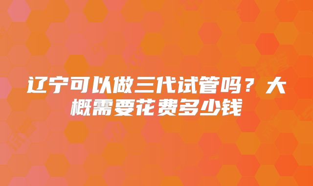辽宁可以做三代试管吗?大概需要花费多少钱