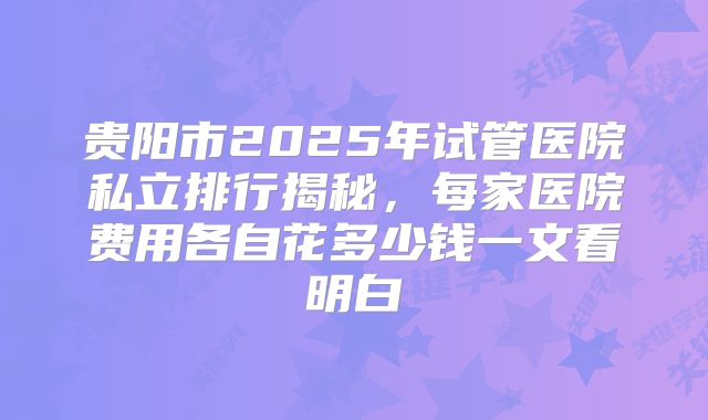贵阳市2025年试管医院私立排行揭秘，每家医院费用各自花多少钱一文看明白