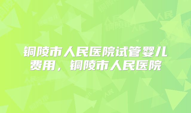 铜陵市人民医院试管婴儿费用,铜陵市人民医院