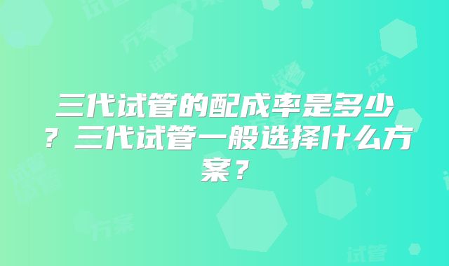 三代试管的配成率是多少？三代试管一般选择什么方案？