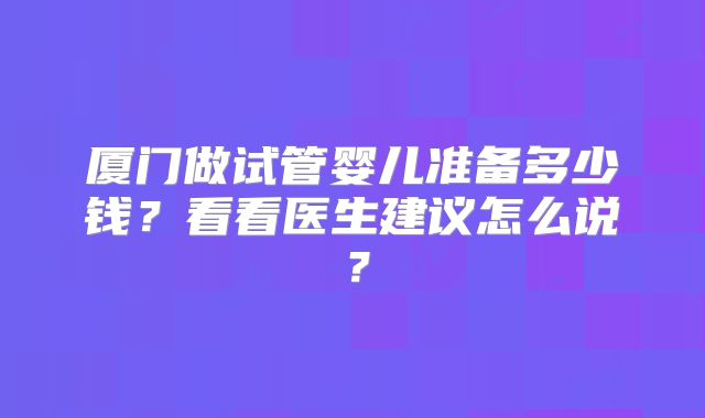 厦门做试管婴儿准备多少钱？看看医生建议怎么说？