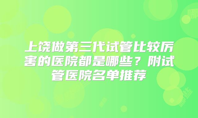 上饶做第三代试管比较厉害的医院都是哪些？附试管医院名单推荐