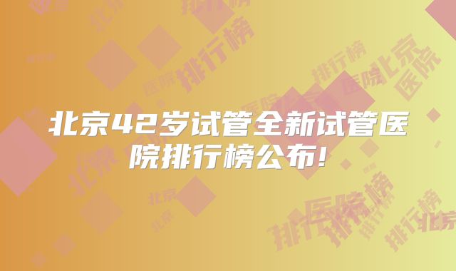 北京42岁试管全新试管医院排行榜公布!