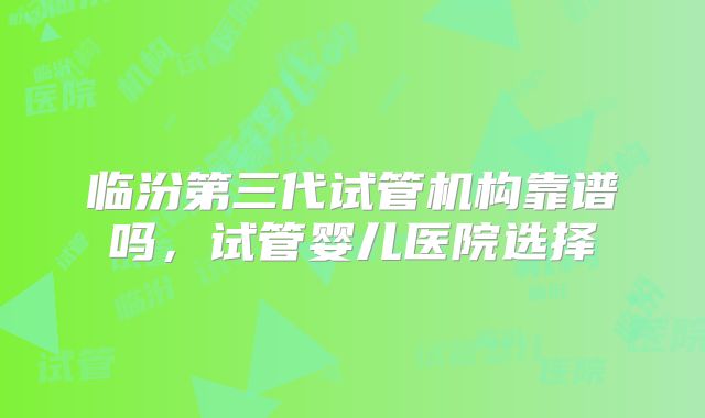 临汾第三代试管机构靠谱吗，试管婴儿医院选择
