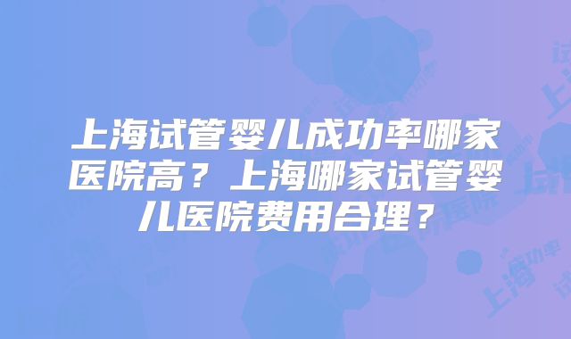 上海试管婴儿成功率哪家医院高?上海哪家试管婴儿医院费用合理?
