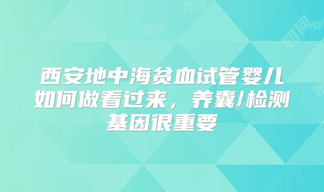 西安地中海贫血试管婴儿如何做看过来,养囊/检测基因很重要