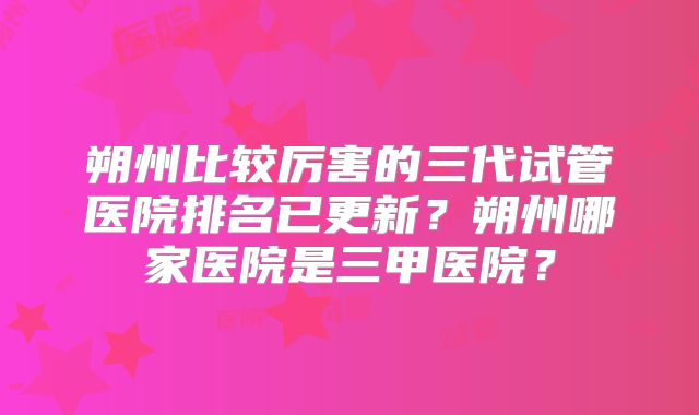 朔州比较厉害的三代试管医院排名已更新？朔州哪家医院是三甲医院？