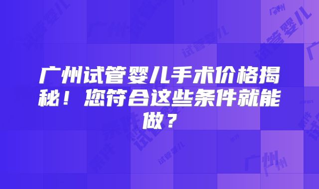 广州试管婴儿手术价格揭秘！您符合这些条件就能做？