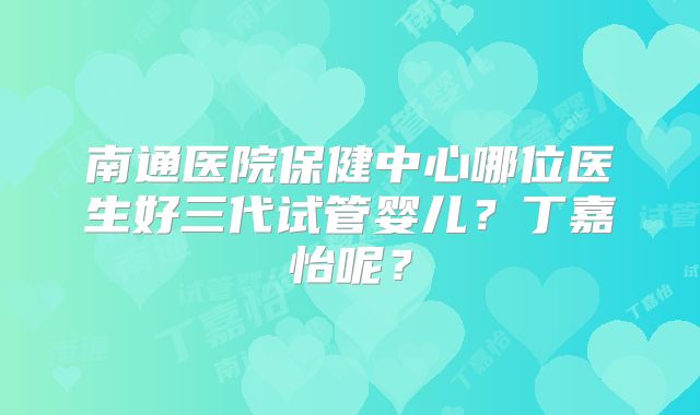 南通医院保健中心哪位医生好三代试管婴儿？丁嘉怡呢？