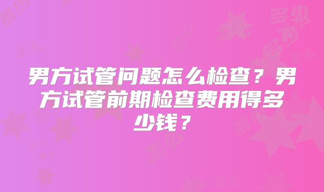 男方试管问题怎么检查?男方试管前期检查费用得多少钱?