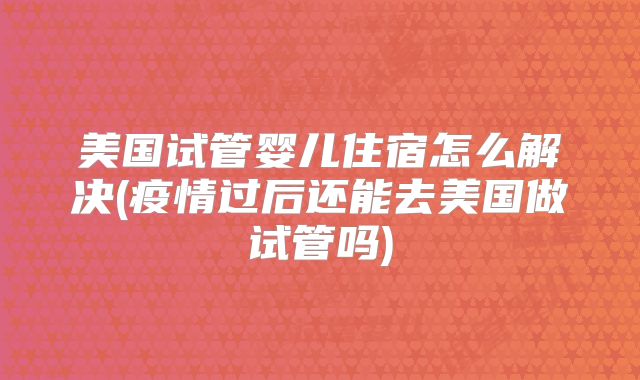 美国试管婴儿住宿怎么解决(疫情过后还能去美国做试管吗)