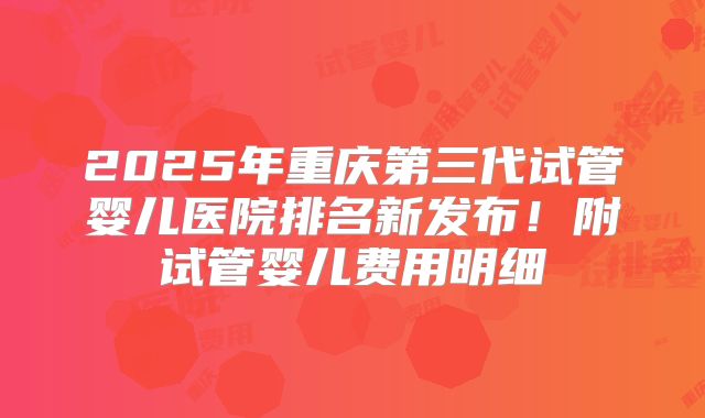 2025年重庆第三代试管婴儿医院排名新发布！附试管婴儿费用明细
