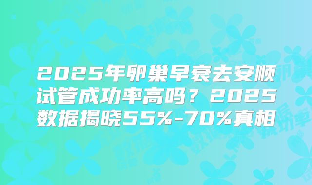 2025年卵巢早衰去安顺试管成功率高吗？2025数据揭晓55%-70%真相