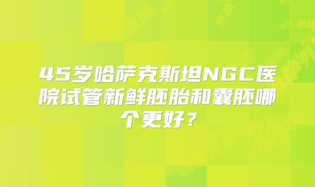45岁哈萨克斯坦NGC医院试管新鲜胚胎和囊胚哪个更好？