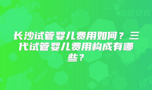 长沙试管婴儿费用如何？三代试管婴儿费用构成有哪些？