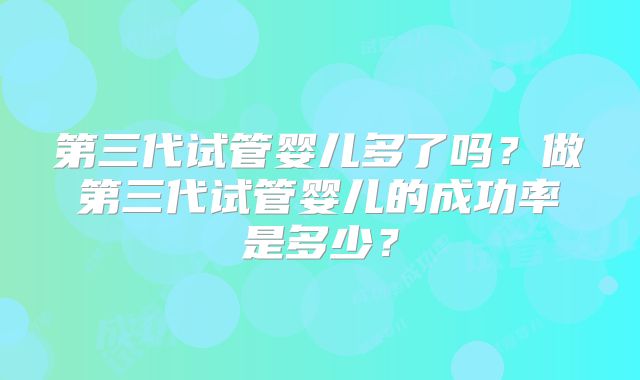 第三代试管婴儿多了吗?做第三代试管婴儿的成功率是多少?