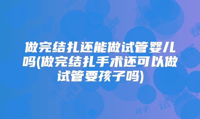 做完结扎还能做试管婴儿吗(做完结扎手术还可以做试管要孩子吗)