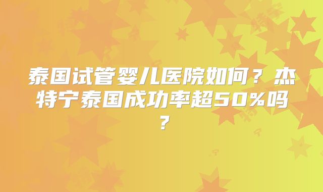 泰国试管婴儿医院如何？杰特宁泰国成功率超50%吗？
