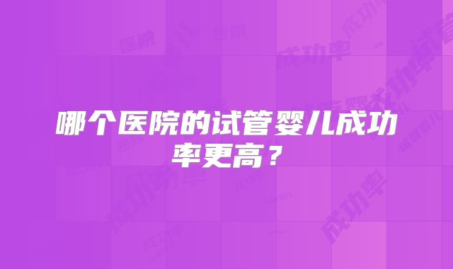 哪个医院的试管婴儿成功率更高?