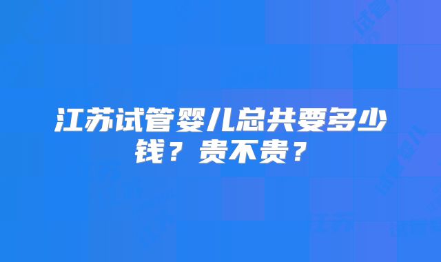 江苏试管婴儿总共要多少钱？贵不贵？