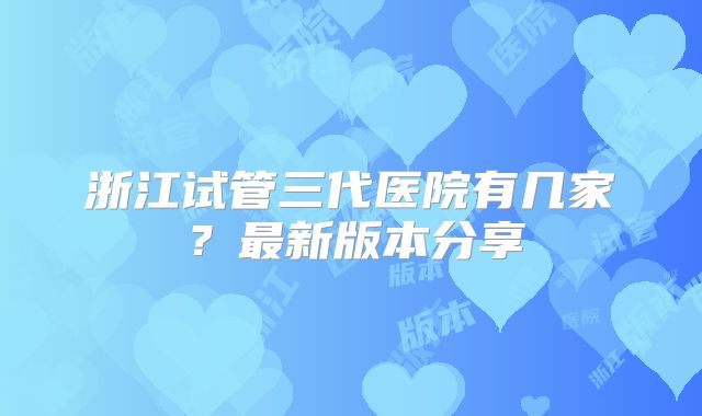 浙江试管三代医院有几家？最新版本分享