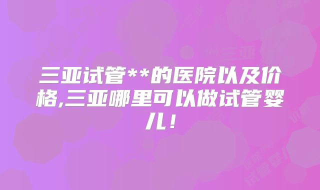 三亚试管**的医院以及价格,三亚哪里可以做试管婴儿！