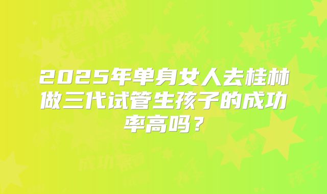 2025年单身女人去桂林做三代试管生孩子的成功率高吗？