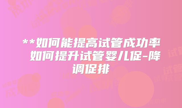 **如何能提高试管成功率 如何提升试管婴儿促-降调促排