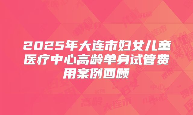 2025年大连市妇女儿童医疗中心高龄单身试管费用案例回顾