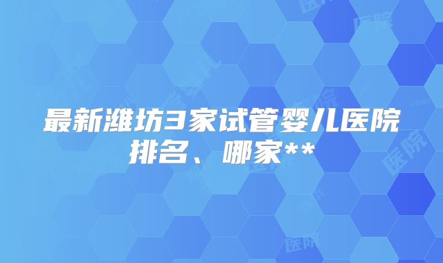 最新潍坊3家试管婴儿医院排名、哪家**