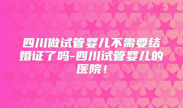 四川做试管婴儿不需要结婚证了吗-四川试管婴儿的医院！