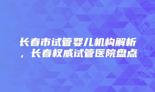 长春市试管婴儿机构解析，长春权威试管医院盘点