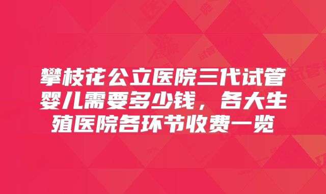 攀枝花公立医院三代试管婴儿需要多少钱，各大生殖医院各环节收费一览