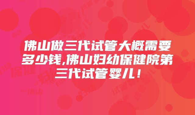 佛山做三代试管大概需要多少钱,佛山妇幼保健院第三代试管婴儿！