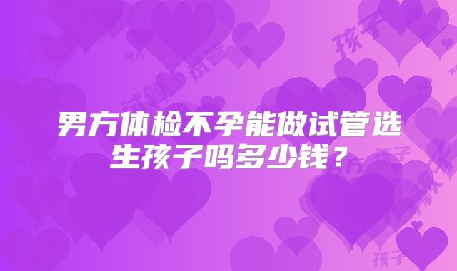 男方体检不孕能做试管选生孩子吗多少钱?