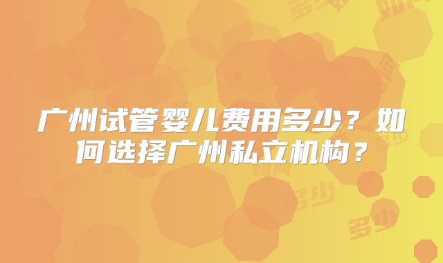 广州试管婴儿费用多少？如何选择广州私立机构？