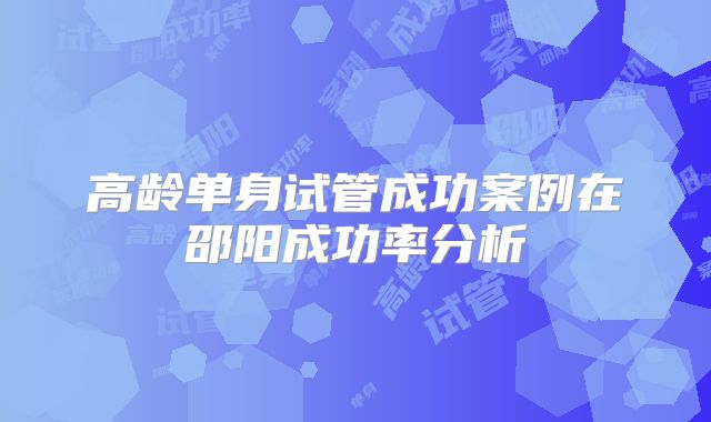高龄单身试管成功案例在邵阳成功率分析