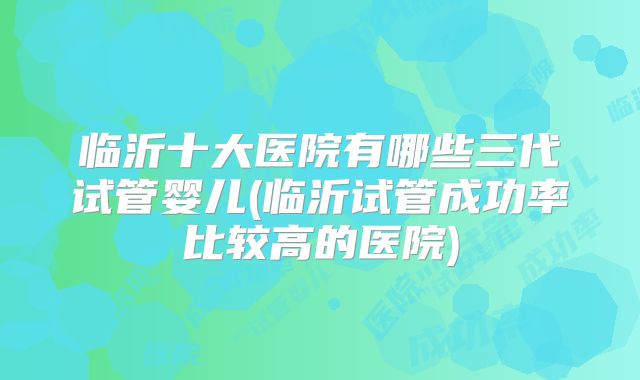 临沂十大医院有哪些三代试管婴儿(临沂试管成功率比较高的医院)