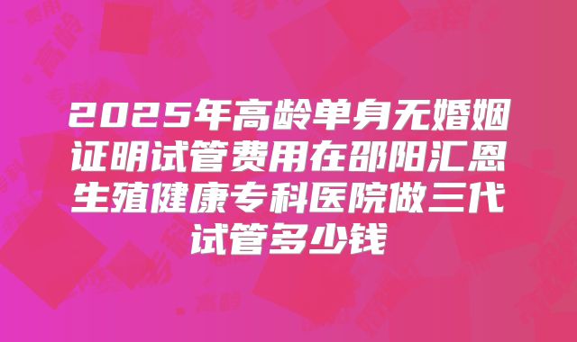 2025年高龄单身无婚姻证明试管费用在邵阳汇恩生殖健康专科医院做三代试管多少钱