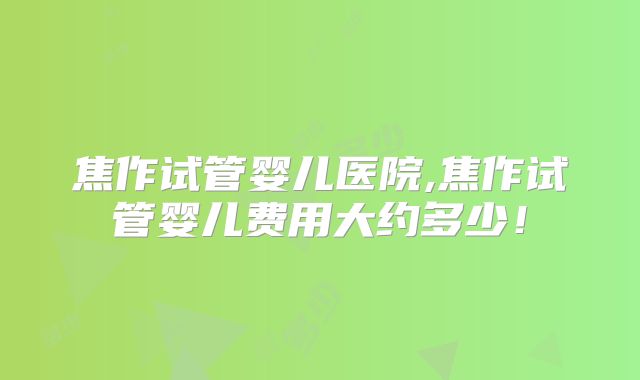 焦作试管婴儿医院,焦作试管婴儿费用大约多少！