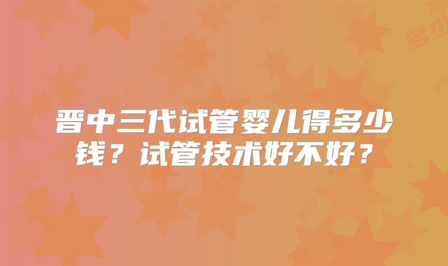 晋中三代试管婴儿得多少钱？试管技术好不好？