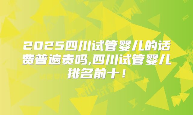 2025四川试管婴儿的话费普遍贵吗,四川试管婴儿排名前十！