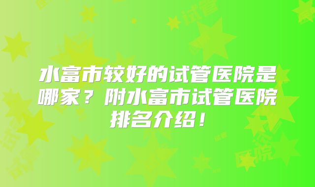 水富市较好的试管医院是哪家?附水富市试管医院排名介绍!