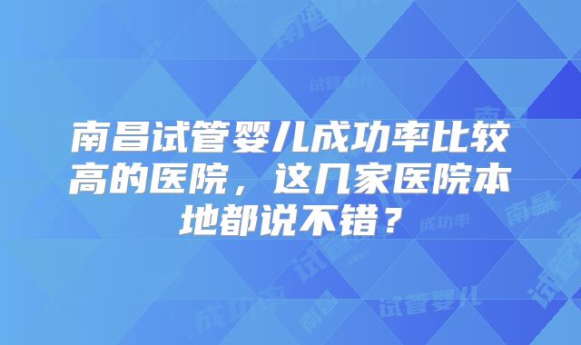 南昌试管婴儿成功率比较高的医院，这几家医院本地都说不错？