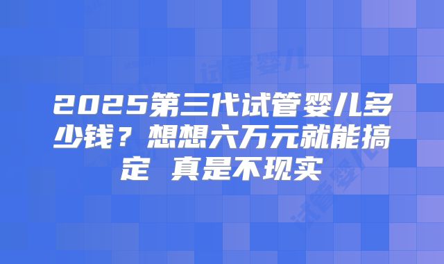 2025第三代试管婴儿多少钱？想想六万元就能搞定 真是不现实